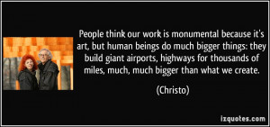People think our work is monumental because it's art, but human beings ...