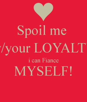 Spoil me w/your LOYALTY i can Fiance MYSELF!