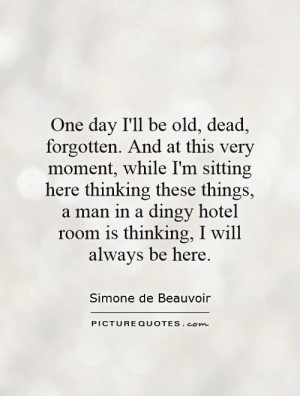 One day I'll be old, dead, forgotten. And at this very moment, while I ...
