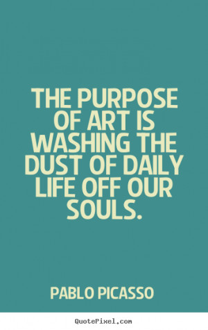 Pablo Picasso Quotes The purpose of art is washing the dust of daily