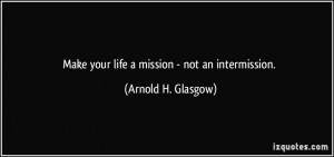 Make your life a mission - not an intermission. - Arnold H. Glasgow