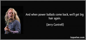 ... power ballads come back, we'll get big hair again. - Jerry Cantrell