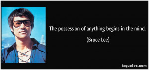 The possession of anything begins in the mind. - Bruce Lee