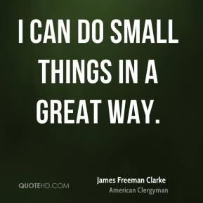 James Freeman Clarke - I can do small things in a great way.