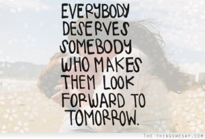 Everybody deserves somebody who makes them look forward to tomorrow