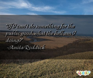 ... for the public good, what the hell am I doing? -Anita Roddick