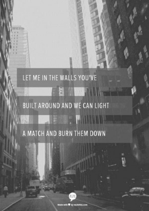 Let me in the walls you've built around and we can light a match and ...
