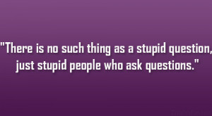 There is no such thing as a stupid question, just stupid people who ...