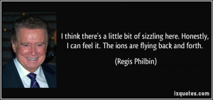 ... can feel it. The ions are flying back and forth. - Regis Philbin