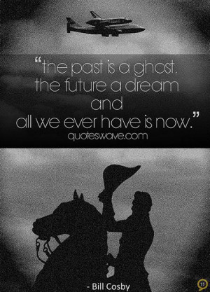 The past is a ghost, the future a dream, and all we ever have is now.