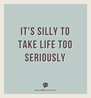 Its silly to take life too seriously