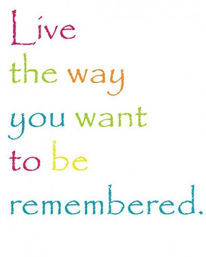 Live the way you want to be remembered.