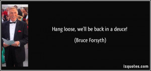 Hang loose, we'll be back in a deuce! - Bruce Forsyth