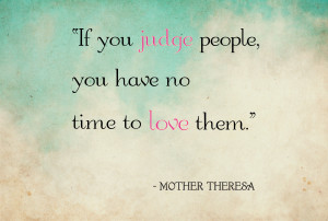 If you judge people, you have no time to love them. – Mother Teresa