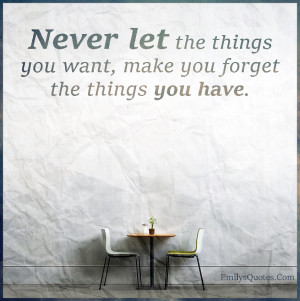 ... Never let the things you want, make you forget the things you have
