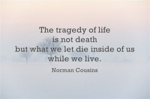 The tragedy of life is not death, but what we let die inside of us ...