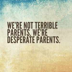 We’re not terrible parents. We’re desperate parents.