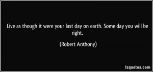 Live as though it were your last day on earth. Some day you will be ...