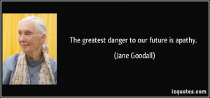 The greatest danger to our future is apathy. ~ Jane Goodall ...