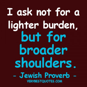 ... not for a lighter burden, but for broader shoulders. -- Jewish Proverb