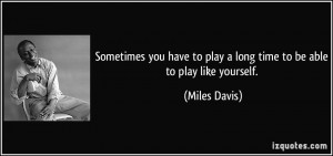 ... to play a long time to be able to play like yourself. - Miles Davis