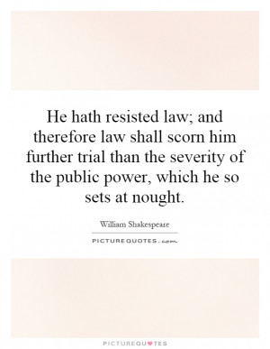 He hath resisted law; and therefore law shall scorn him further trial ...
