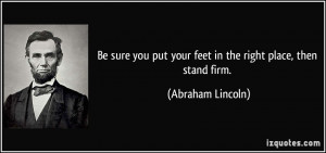 ... put your feet in the right place, then stand firm. - Abraham Lincoln