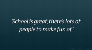 School is great, there’s lots of people to make fun of.”