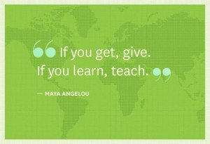 Maya Angelou. If you get, give. If you learn, teach.