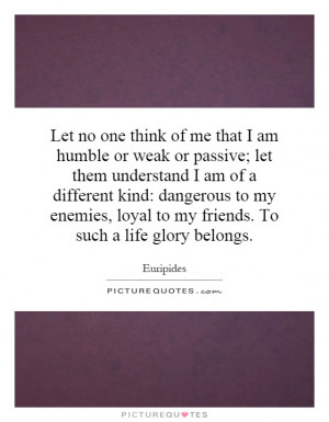 Let no one think of me that I am humble or weak or passive; let them ...