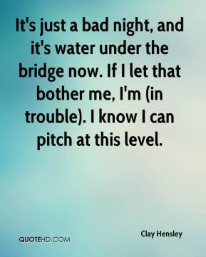 ... water under the bridge now. If I let that bother me, I'm (in trouble