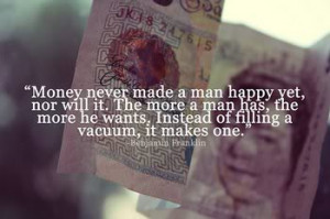 Money never made a man happy yet, nor will it. The more a man has the ...