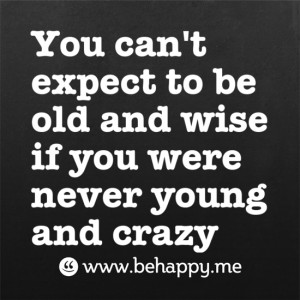 You can't expect to be old and wise if you were never young and crazy.