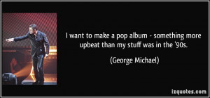 ... something more upbeat than my stuff was in the '90s. - George Michael