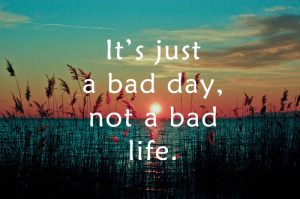 Its just a bad day, not a bad life