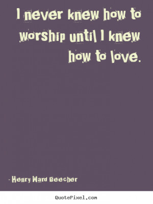... worship until i knew how to love. Henry Ward Beecher greatest love