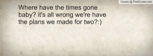 Where have the times gone baby? it's all wrong we're have the plans we ...