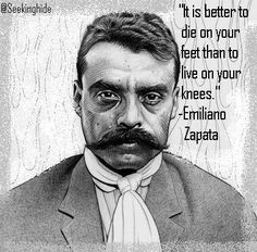 ... die on your feet than to live on your knees.” Emiliano Zapata More