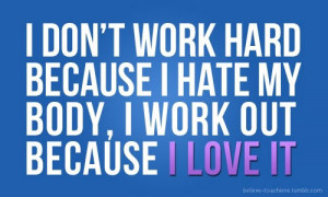 ... work hard because I hate my body, I work out because I love my body