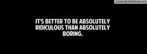 it's better to be absolutely ridiculous than absolutely boring ...