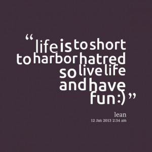 ... : life is to short to harbor hatred so live life and have fun