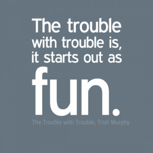 The trouble with trouble is, it starts out as fun.