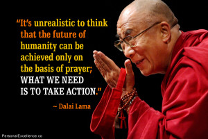 ... the basis of prayer; what we need is to take action.” ~ Dalai Lama
