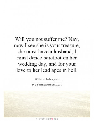 Will you not suffer me? Nay, now I see she is your treasure, she must ...