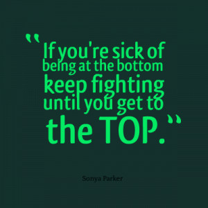 If you're sick of being at the bottom keep fighting until you get to ...