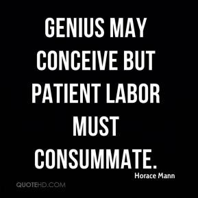 Horace Mann - Genius may conceive but patient labor must consummate.