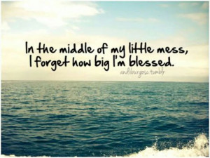 In the middle of my little mess, I forget how big I'm blessed.