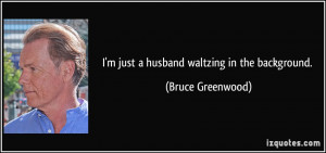 just a husband waltzing in the background. - Bruce Greenwood