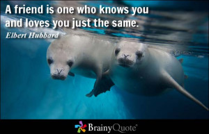 friend is one who knows you and loves you just the same. - Elbert ...