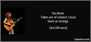 You know Taken out of context I must Seem so strange. - Ani DiFranco